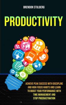 Productivity: Achieve Peak Success With Discipline And High Focus Habits And Learn To Boost Your Performance With Time Management And Stop Procrastination