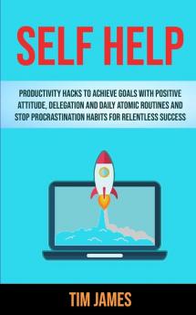 Self Help: Productivity Hacks To Achieve Goals With Positive Attitude Delegation And Daily Atomic Routines And Stop Procrastination Habits For Relentless Success