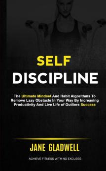 Self Discipline: The Ultimate Mindset And Habit Algorithms To Remove Lazy Obstacle In Your Way By Increasing Productivity And Live Life of Outliers Success (Achieve Fitness With No Excuses)