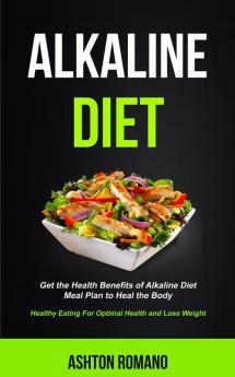 Alkaline Diet: Get the Health Benefits of Alkaline Diet Meal Plan to Heal the Body (Healthy Eating For Optimal Health Lose Weight): 1 (Alkaline Recipes and Meals Cookbook)