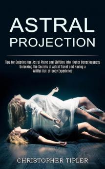 Astral Projection: Unlocking the Secrets of Astral Travel and Having a Willful Out-of-body Experience (Tips for Entering the Astral Plane and Shifting Into Higher Consciousness)