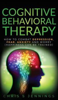 Cognitive Behavioral Therapy: How to Combat Depression Fear Anxiety and Worry (Happiness can be trained)