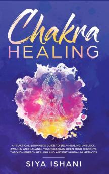 Chakra Healing: A Practical Beginners guide to Self-Healing. Unblock Awaken and Balance your Chakras. Open your Third Eye through Energy Healing and ancient Kundalini methods