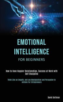 Emotional Intelligence for Beginners: How to Have Happier Relationships Success at Work with Self Discipline (Think Like an Empath and use Manipulation and Persuasion to Achieve for Entrepreneurs)