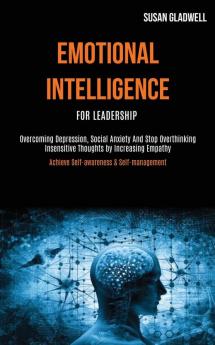 Emotional Intelligence For Leadership: Overcoming Depression Social Anxiety And Stop Overthinking Insensitive Thoughts by Increasing Empathy (Achieve Self-awareness & Self-management)