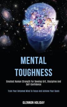 Mental Toughness: Greatest Human Strength for Develop Grit Discipline and Self-confidence (Train Your Untamed Mind to Focus and Achieve Your Goals)