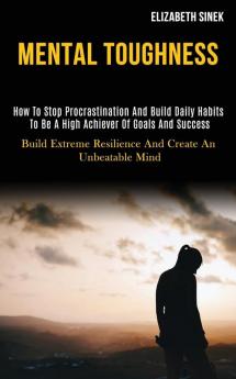 Mental Toughness: How to Stop Procrastination and Build Daily Habits to Be a High Achiever of Goals and Success (Build Extreme Resilience and Create an Unbeatable Mind)