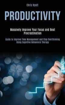 Productivity: Massively Improve Your Focus and Beat Procrastination (Guide to Improve Time Management and Stop Overthinking Using Cognitive Behavioral Therapy)