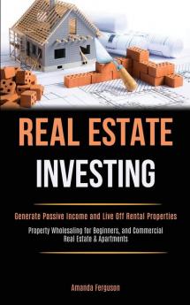 Real Estate Investing: Generate Passive Income and Live Off Rental Properties (Property Wholesaling for Beginners and Commercial Real Estate & Apartments)