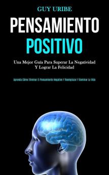 Pensamiento Positivo: Una mejor guía para superar la negatividad y lograr la felicidad (Aprenda cómo eliminar el pensamiento negativo y reemplazar y dominar la vida)