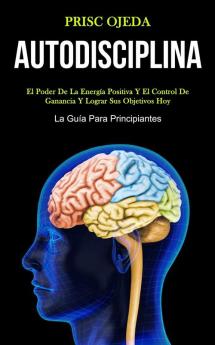 Autodisciplina: El poder de la energía positiva y el control de ganancia y lograr sus objetivos hoy (La guía para principiantes)