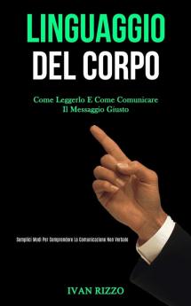 Linguaggio Del Corpo: Come leggerlo e come comunicare il messaggio giusto (Semplici modi per comprendere la comunicazione non verbale)