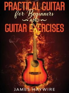 Practical Guitar For Beginners And Guitar Exercises: How To Teach Yourself To Play Your First Songs in 7 Days or Less Including 70+ Tips and Exercises ... Your First Songs in 7 Days or Less Includin