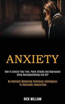 Anxiety: How to Control Your Fear Panic Attacks and Depression Using Neuropsychology and Nlp (Be Resilient Mastering Emotional Intelligence to Overcome Insecurities)