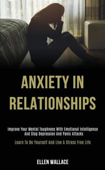 Anxiety in Relationships: Improve Your Mental Toughness With Emotional Intelligence and Stop Depression and Panic Attacks (Learn to Be Yourself and Live a Stress Free Life)