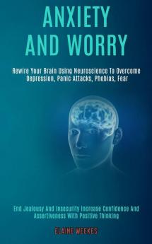 Anxiety and Worry: Rewire Your Brain Using Neuroscience to Overcome Depression Panic Attacks Phobias Fear (End Jealousy and Insecurity Increase Confidence and Assertiveness With Positive Thinking)