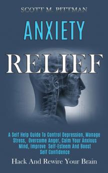 Anxiety Relief: A Self Help Guide to Control Depression Manage Stress Overcome Anger Calm Your Anxious Mind Improve Self-esteem and Boost Self Confidence (Hack and Rewire Your Brain)