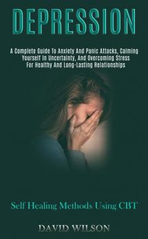 Depression: A Complete Guide to Anxiety and Panic Attacks Calming Yourself in Uncertainty and Overcoming Stress for Healthy and Long-lasting Relationships (Self Healing Methods Using Cbt)