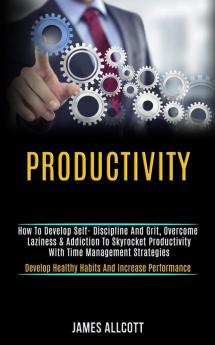 Productivity: How to Develop Self- Discipline and Grit Overcome Laziness & Addiction to Skyrocket Productivity With Time Management Strategies (Develop Healthy Habits and Increase Performance)