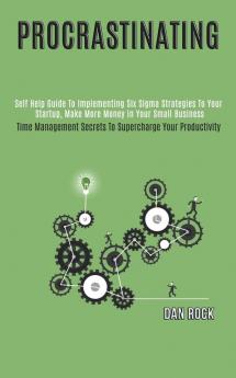 Procrastinating: Self Help Guide to Implementing Six Sigma Strategies to Your Startup Make More Money in Your Small Business (Time Management Secrets to Supercharge Your Productivity)