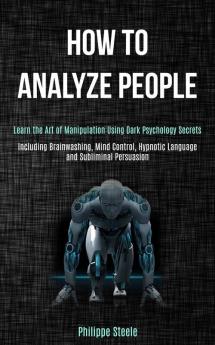 How to Analyze People: Learn the Art of Manipulation Using Dark Psychology Secrets (Including Brainwashing Mind Control Hypnotic Language and Subliminal Persuasion)