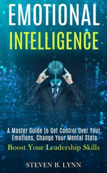 Emotional Intelligence: A Master Guide to Get Control Over Your Emotions Change Your Mental State (Boost Your Leadership Skills)