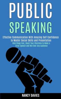 Public Speaking: Effective Communication With Amazing Self Confidence to Master Social Skills and Presentation (Kick Stage Fear Boost Your Charisma to Make a Great Speech and Win Over Any Audience)