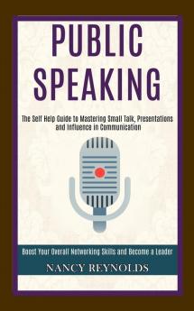 Public Speaking: The Self Help Guide to Mastering Small Talk Presentations and Influence in Communication (Boost Your Overall Networking Skills and Become a Leader)