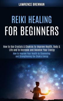 Reiki Healing for Beginners: How to Improve Your Health by Channeling and Strengthening the Chakra Energy (How to Use Crystals & Chakras to Improve ... Life and to Increase and Balance Your Energy)