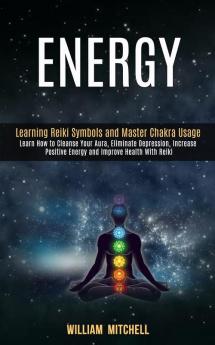 Energy: Learning Reiki Symbols and Master Chakra Usage (Learn How to Cleanse Your Aura Eliminate Depression Increase Positive Energy and Improve Health With Reiki Treatment and Meditation)