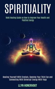 Spirituality: Reiki Healing Guide on How to Improve Your Health and Positive Energy (Healing Yourself With Crystals Opening Your Third Eye and Connecting With Universal Energy With Yoga)