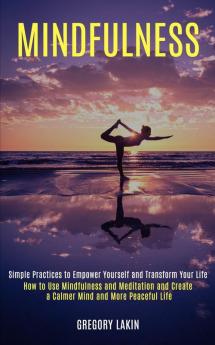 Mindfulness: How to Use Mindfulness and Meditation and Create a Calmer Mind and More Peaceful Life (Simple Practices to Empower Yourself and Transform Your Life)