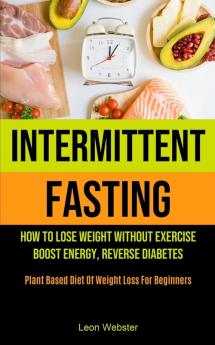 Intermittent Fasting: How To Lose Weight Without Exercise Boost Energy Reverse Diabetes (Plant Based Diet Of Weight Loss For Beginners)