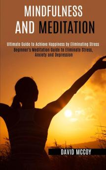 Mindfulness and Meditation: Beginner's Meditation Guide to Eliminate Stress Anxiety and Depression (Ultimate Guide to Achieve Happiness by Eliminating Stress)