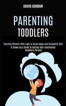 Parenting Toddlers: Teaching Children With Logic to Raise Happy and Successful Kids (A Grown-up's Guide to Getting Over Emotionally Immature Parents)