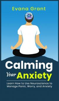 Calming Your Anxiety: Learn How to Use Neuroscience to Manage Panic Worry and Anxiety