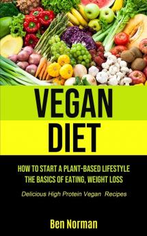 Vegan Diet: How To Start A Plant-Based Lifestyle The Basics of Eating Weight Loss (Delicious High Protein Vegan Recipes)