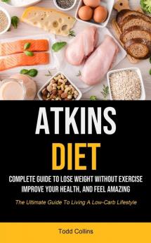 Atkins Diet: Complete Guide To Lose Weight Without Exercise Improve Your Health And Feel Amazing (The Ultimate Guide To Living A Low-carb Lifestyle)