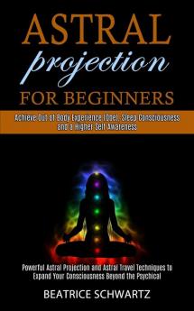 Astral Projection for Beginners: Powerful Astral Projection and Astral Travel Techniques to Expand Your Consciousness Beyond the Psychical (Achieve ... Consciousness and a Higher Self Awareness)