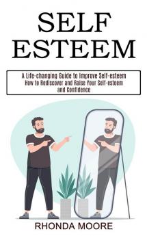 Self Esteem: How to Rediscover and Raise Your Self-esteem and Confidence (A Life-changing Guide to Improve Self-esteem)