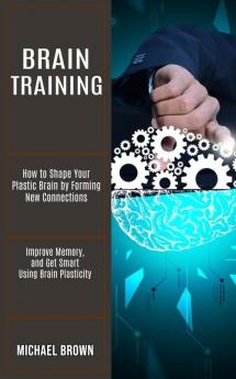 Brain Training: How to Shape Your Plastic Brain by Forming New Connections (Improve Memory and Get Smart Using Brain Plasticity)