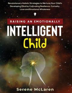 Raising an Emotionally Intelligent Child. Revolutionary Holistic Strategies to Nurture Your Child's Developing Mind by Cultivating Resilience Curiosity Love and Emotional Wholeness