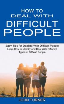 How to Deal With Difficult People: Learn How to Identify and Deal With Different Types of Difficult People (Easy Tips for Dealing With Difficult People)