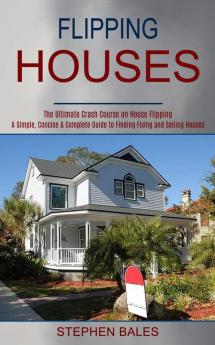 Flipping Houses: A Simple Concise & Complete Guide to Finding Fixing and Selling Houses (The Ultimate Crash Course on House Flipping)