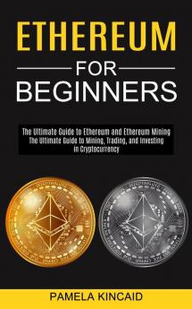 Ethereum for Beginners: The Ultimate Guide to Mining Trading and Investing in Cryptocurrency (The Ultimate Guide to Ethereum and Ethereum Mining)