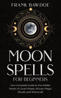 Moon Spells for Beginners: Your Complete Guide to the Hidden Power of Lunar Phases Wiccan Magic Rituals and Witchcraft