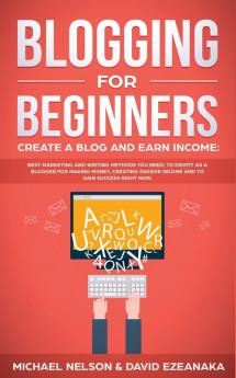 Blogging for Beginners Create a Blog and Earn Income: Best Marketing and Writing Methods You NEED; to Profit as a Blogger for Making Money Creating Passive Income and to Gain Success RIGHT NOW.