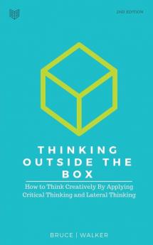 Thinking Outside The Box: How to Think Creatively By Applying Critical Thinking and Lateral Thinking