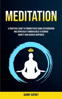 Meditation: A practical Guide To Finding Peace Using Zen Buddhism and Spirituality Mindfulness To Remove Anxiety And Achieve Happiness: 1 (Practicing Meditation and Mindfulness)