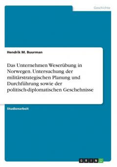 Das Unternehmen Weser��bung in Norwegen. Untersuchung der milit��rstrategischen Planung und Durchf��hrung sowie der politisch-diplomatischen Geschehnisse